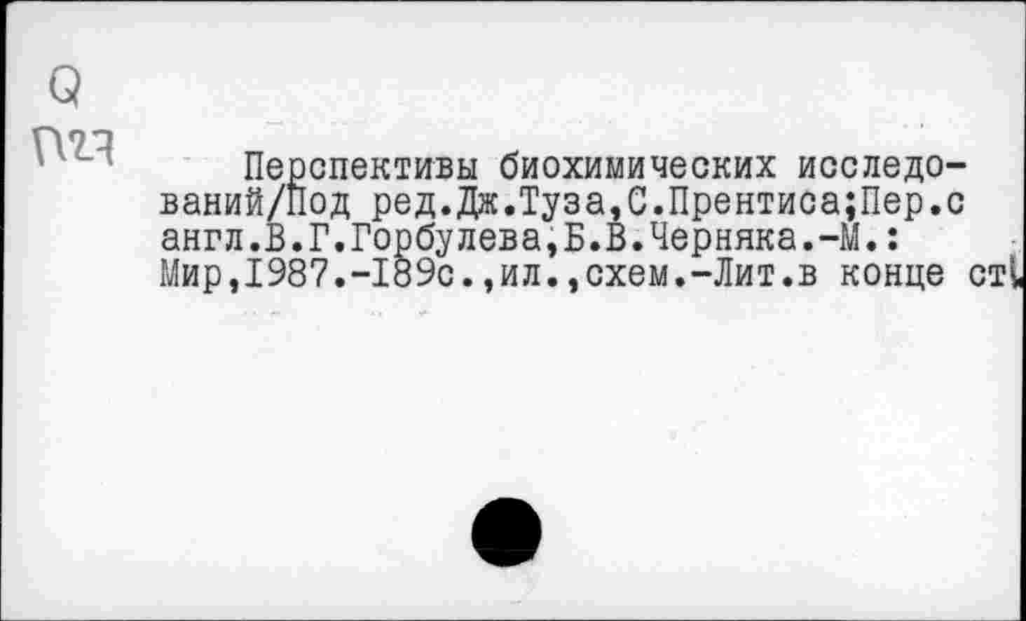 ﻿га
Перспективы биохимических исследо-ваний/нод ред.Дж.Туза,С.Прентиса;Пер.с англ.В.Г.Горбулева,Б.В.Черняка.-М.: Мир,1987.-189с.,ил.,схем.-Лит.в конце